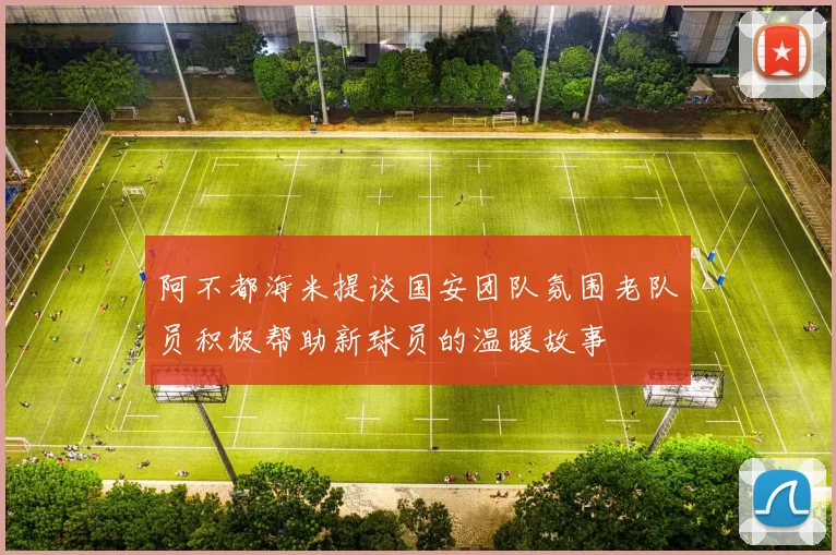 阿不都海米提谈国安团队氛围老队员积极帮助新球员的温暖故事
