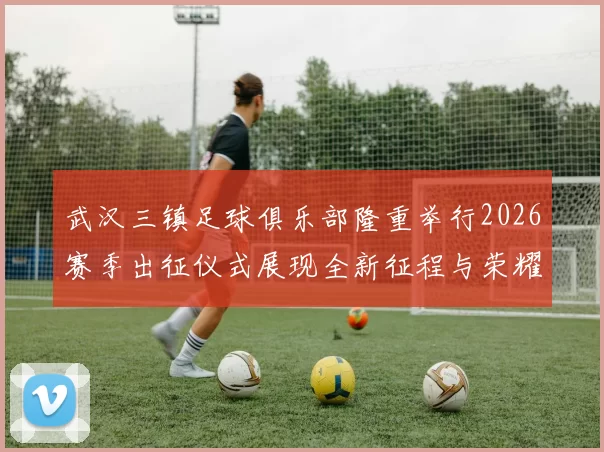 武汉三镇足球俱乐部隆重举行2026赛季出征仪式展现全新征程与荣耀追求