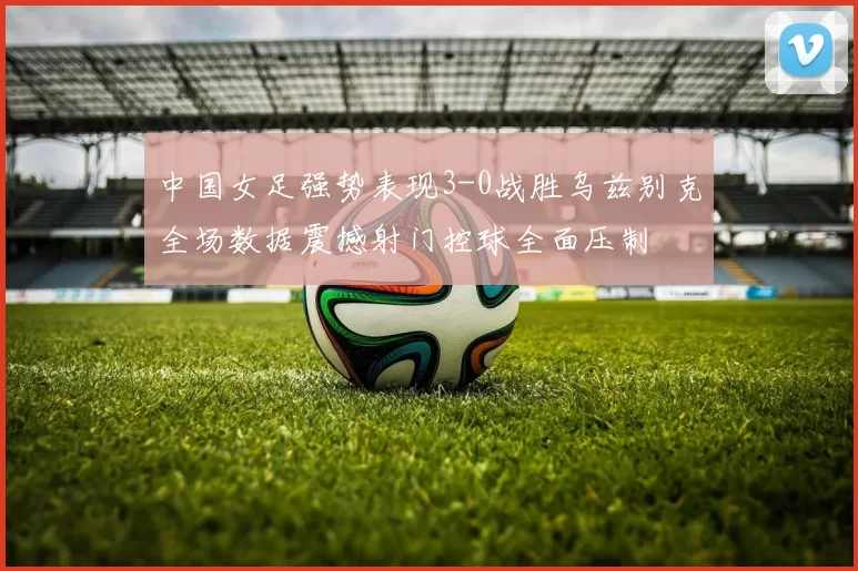 中国女足强势表现3-0战胜乌兹别克全场数据震撼射门控球全面压制