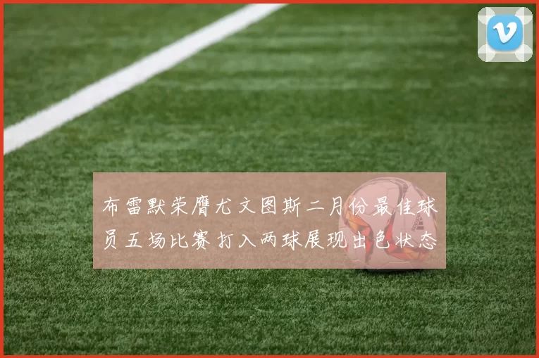 布雷默荣膺尤文图斯二月份最佳球员五场比赛打入两球展现出色状态