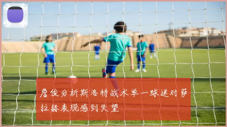 詹俊分析斯洛特战术单一球迷对萨拉赫表现感到失望
