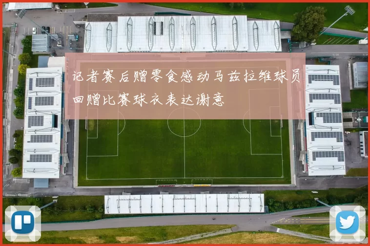 记者赛后赠零食感动马兹拉维球员回赠比赛球衣表达谢意