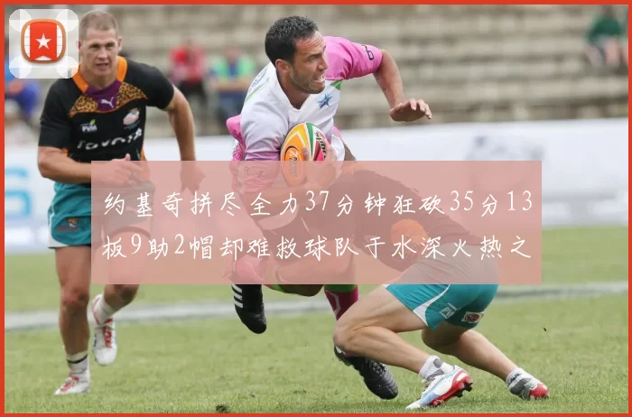 约基奇拼尽全力37分钟狂砍35分13板9助2帽却难救球队于水深火热之中