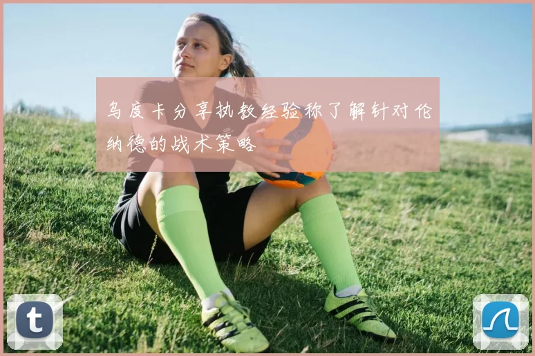 乌度卡分享执教经验称了解针对伦纳德的战术策略