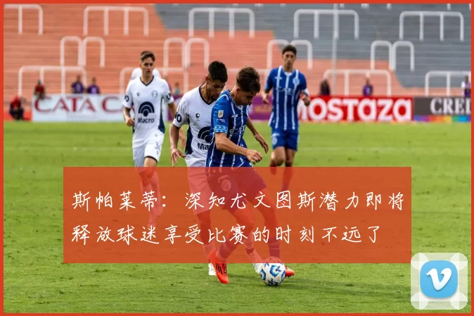 斯帕莱蒂：深知尤文图斯潜力即将释放球迷享受比赛的时刻不远了